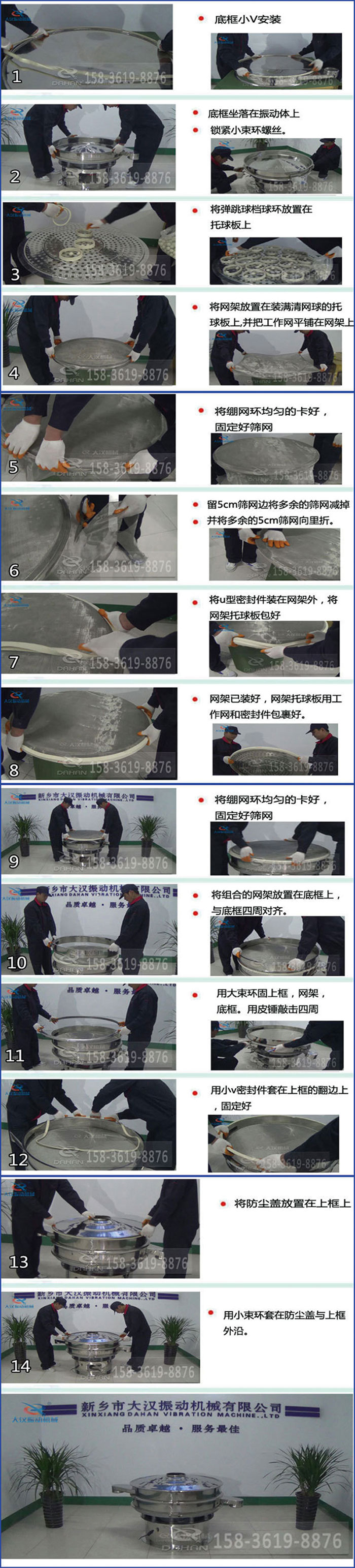 豆?jié){過濾振動篩換網(wǎng)圖示：1，底框小V安裝，2，底框坐落在振動體上，鎖緊小束環(huán)螺絲3，將彈跳球擋球環(huán)放置在托球板上4，將網(wǎng)架放置在裝滿清網(wǎng)球的托球板上，并把工作網(wǎng)平鋪在網(wǎng)架上。5，將繃網(wǎng)環(huán)均勻的卡好固定好篩網(wǎng)。6，留5cm篩網(wǎng)邊將多余的篩網(wǎng)減掉，并將多余的5cm篩網(wǎng)向里折。7，將U型密封件裝在網(wǎng)架外，將網(wǎng)架托球板包好。8，網(wǎng)架已裝好，網(wǎng)架托球板用工作網(wǎng)和密封件包裹好。9，將繃網(wǎng)均勻的卡好固定好篩網(wǎng)10，將組合的網(wǎng)架放置在底框上與底框四周對齊。11，用大束環(huán)固上框，網(wǎng)架，底框。用皮錘敲擊四周。12，用小V密封件套在上框的翻邊上，固定好。13，將防塵蓋放置在上框上。14，用小束環(huán)套在防塵蓋與上框沿。